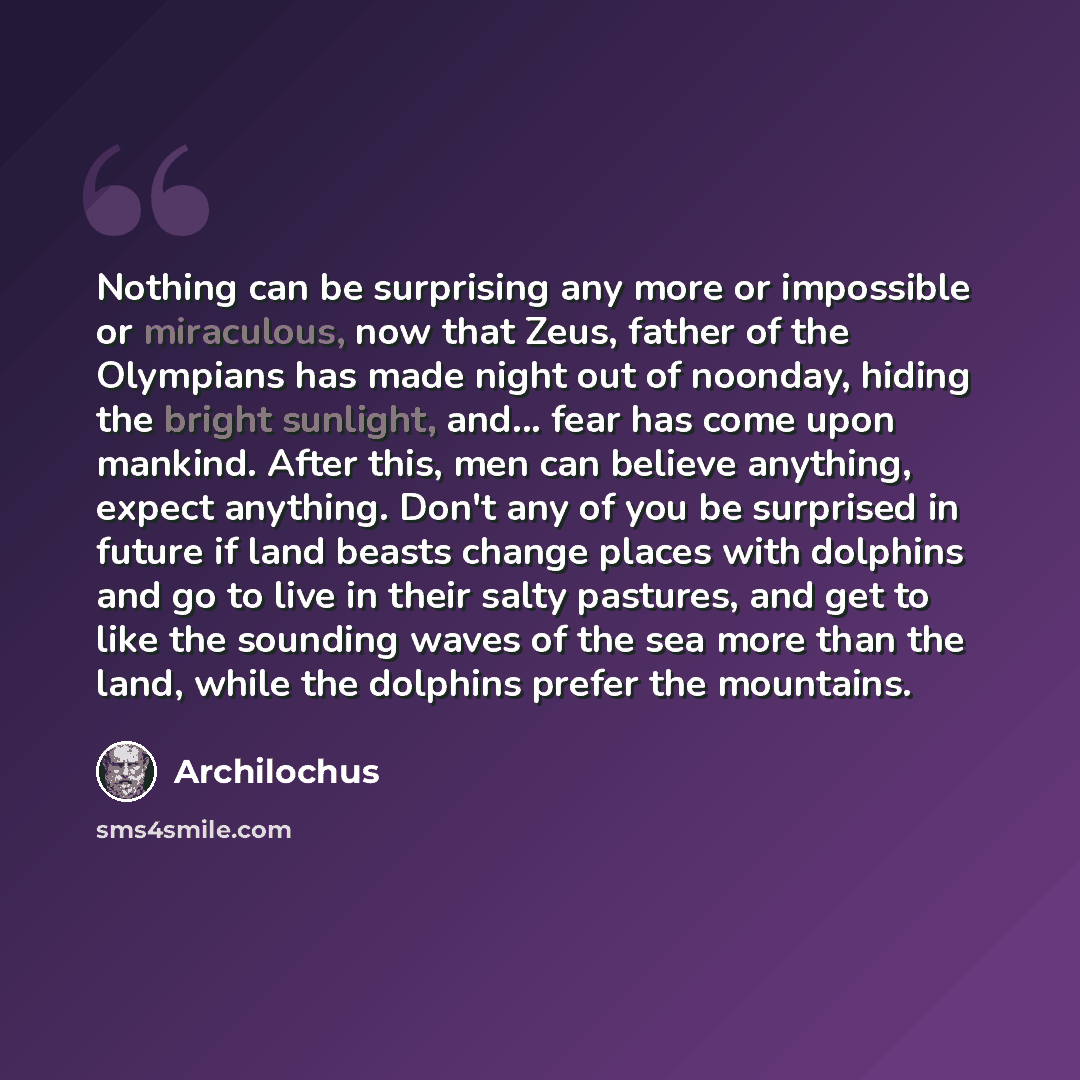 “Nothing can be surprising any more or impossible or miraculous, now that Zeus, father of the Olympians has made night out of noonday, hiding the bright sunlight, and... fear has come upon mankind. After this, men can believe anything, expect anything. Don't any of you be surprised in future if…” quote by Archilochus