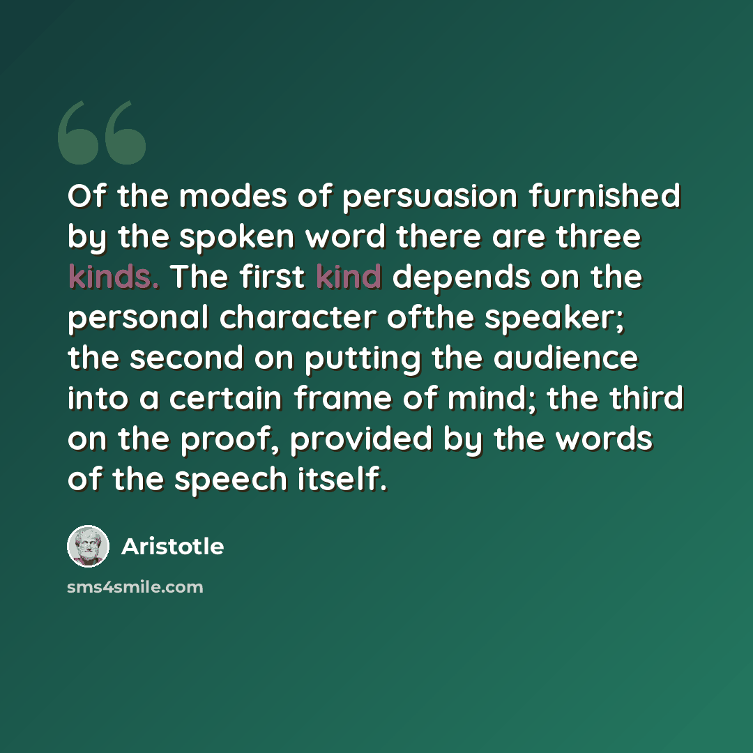 “Of the modes of persuasion furnished by the spoken word there are three kinds. The first kind depends on the personal character ofthe speaker; the second on putting the audience into a certain frame of mind; the third on the proof, provided by the words of the speech itself.” quote by Aristotle
