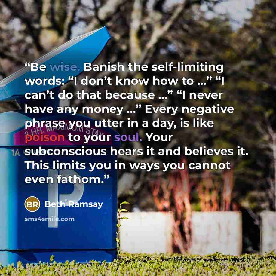 “Be wise. Banish the self-limiting words: “I don’t know how to …” “I can’t do that because …” “I never have any money …” Every negative phrase you utter in a day, is like poison to your soul. Your subconscious hears it and believes it. This limits you in ways you cannot even fathom.” quote by Beth Ramsay