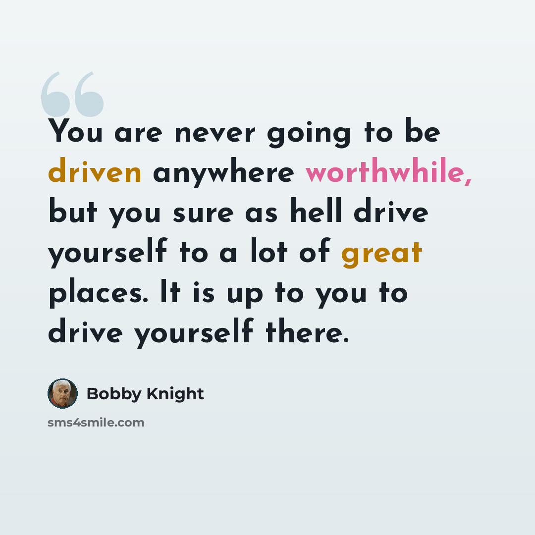 “You are never going to be driven anywhere worthwhile, but you sure as hell drive yourself to a lot of great places. It is up to you to drive yourself there.” quote by Bobby Knight