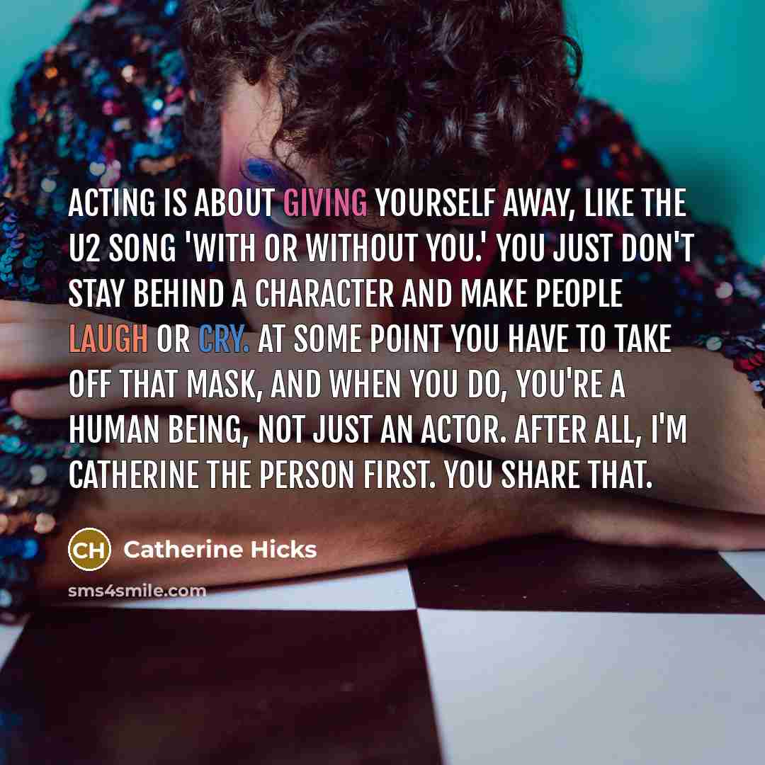 “Acting is about giving yourself away, like the U2 song 'With or Without You.' You just don't stay behind a character and make people laugh or cry. At some point you have to take off that mask, and when you do, you're a human being, not just an actor. After all, I'm Catherine the person first. You…” quote by Catherine Hicks