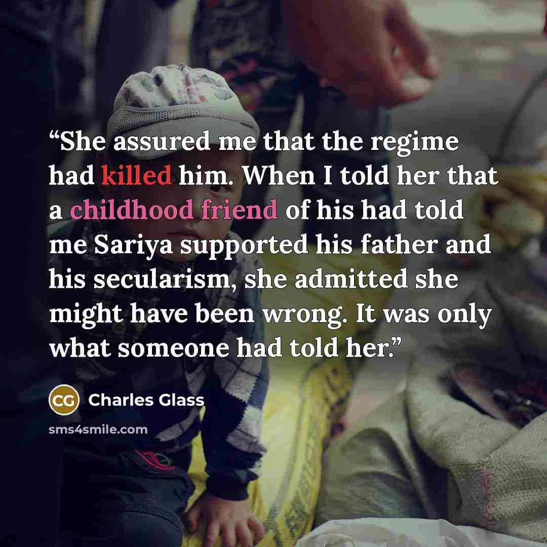 “She assured me that the regime had killed him. When I told her that a childhood friend of his had told me Sariya supported his father and his secularism, she admitted she might have been wrong. It was only what someone had told her.” quote by Charles Glass