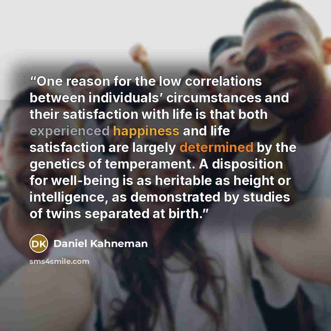 “One reason for the low correlations between individuals’ circumstances and their satisfaction with life is that both experienced happiness and life satisfaction are largely determined by the genetics of temperament. A disposition for well-being is as heritable as height or intelligence, as…” quote by Daniel Kahneman