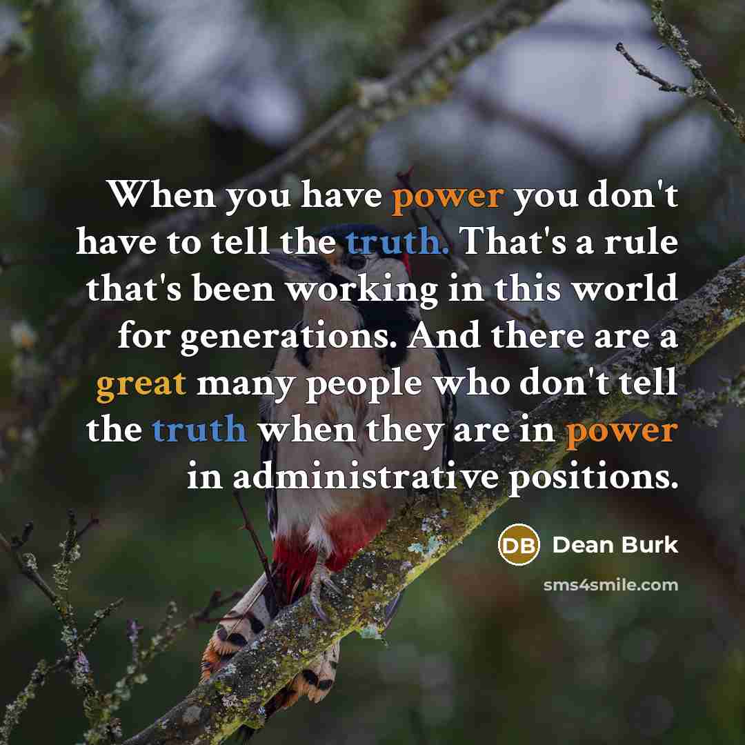 “When you have power you don't have to tell the truth. That's a rule that's been working in this world for generations. And there are a great many people who don't tell the truth when they are in power in administrative positions.” quote by Dean Burk