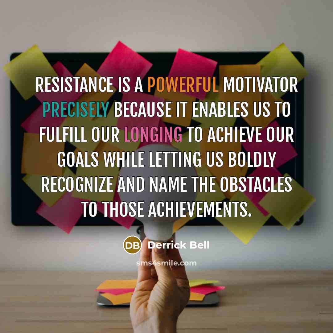 “Resistance is a powerful motivator precisely because it enables us to fulfill our longing to achieve our goals while letting us boldly recognize and name the obstacles to those achievements.” quote by Derrick Bell
