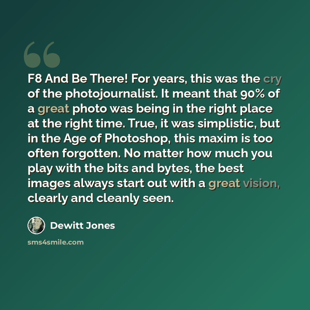 “F8 And Be There! For years, this was the cry of the photojournalist. It meant that 90% of a great photo was being in the right place at the right time. True, it was simplistic, but in the Age of Photoshop, this maxim is too often forgotten. No matter how much you play with the bits and bytes, the…” quote by Dewitt Jones