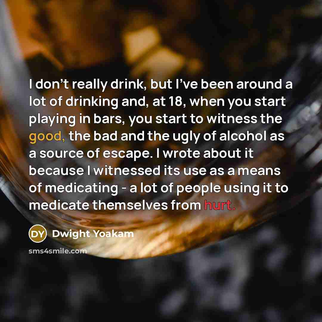 “I don't really drink, but I've been around a lot of drinking and, at 18, when you start playing in bars, you start to witness the good, the bad and the ugly of alcohol as a source of escape. I wrote about it because I witnessed its use as a means of medicating - a lot of people using it to…” quote by Dwight Yoakam