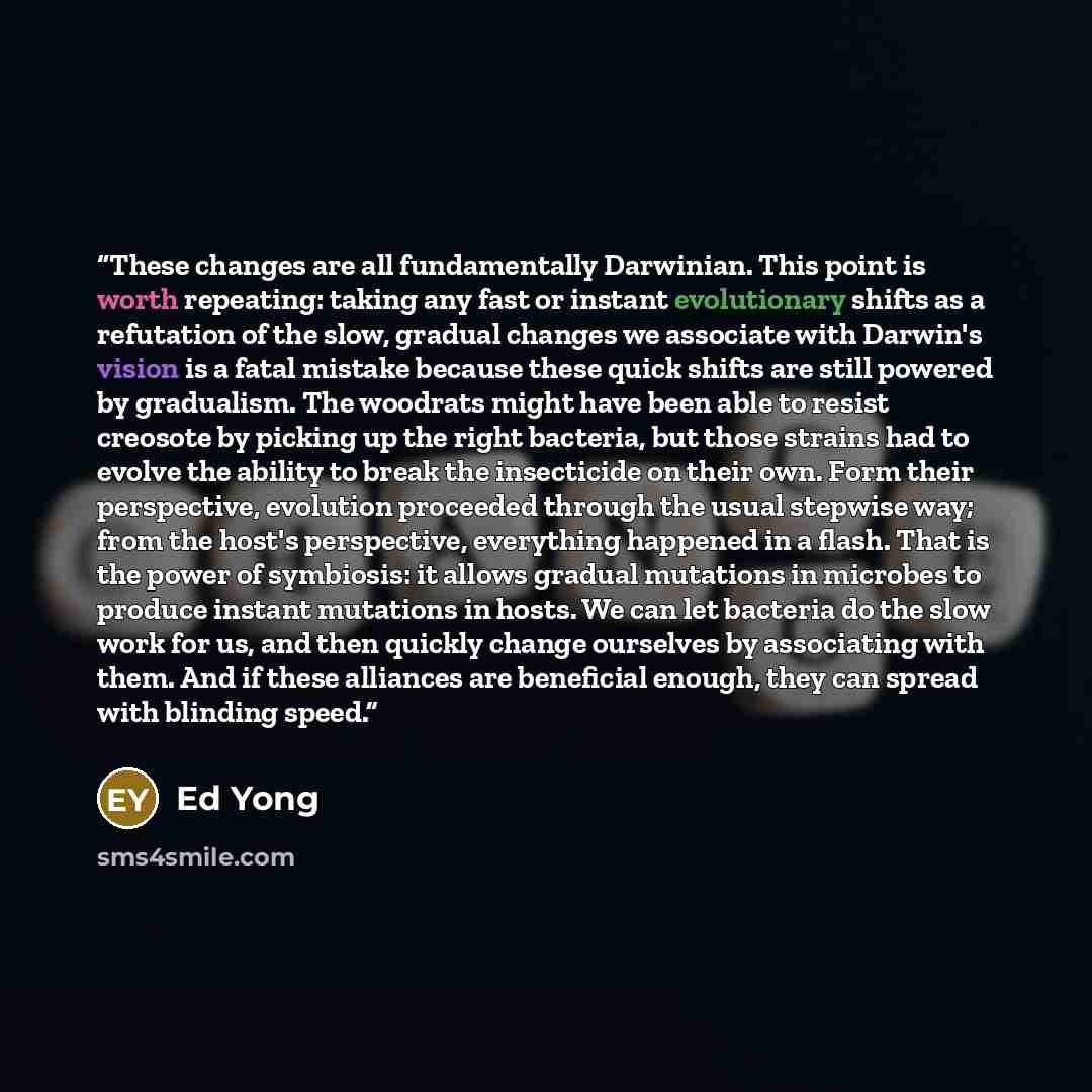 “These changes are all fundamentally Darwinian. This point is worth repeating: taking any fast or instant evolutionary shifts as a refutation of the slow, gradual changes we associate with Darwin's vision is a fatal mistake because these quick shifts are still powered by gradualism. The woodrats…” quote by Ed Yong