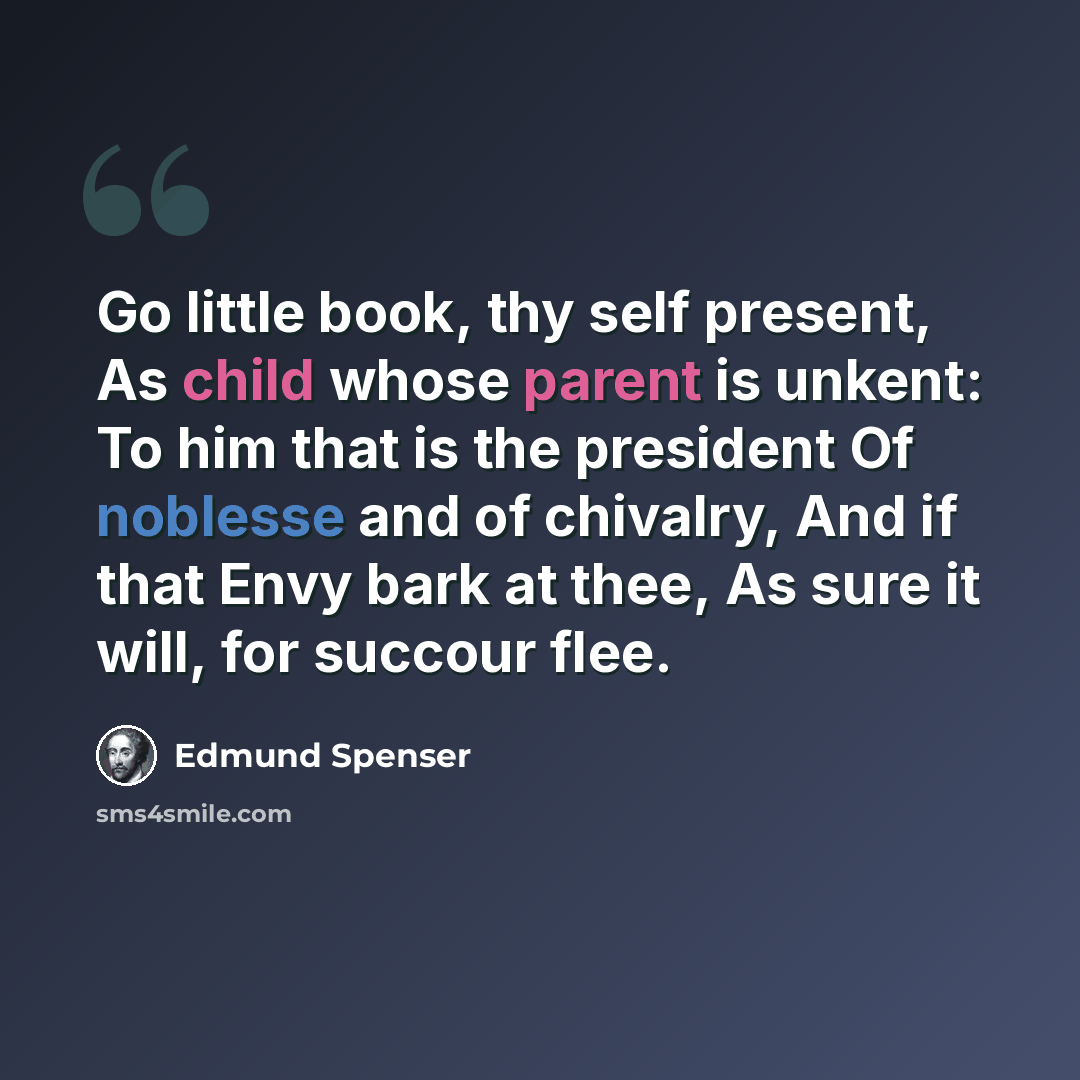 “Go little book, thy self present, As child whose parent is unkent: To him that is the president Of noblesse and of chivalry, And if that Envy bark at thee, As sure it will, for succour flee.” quote by Edmund Spenser