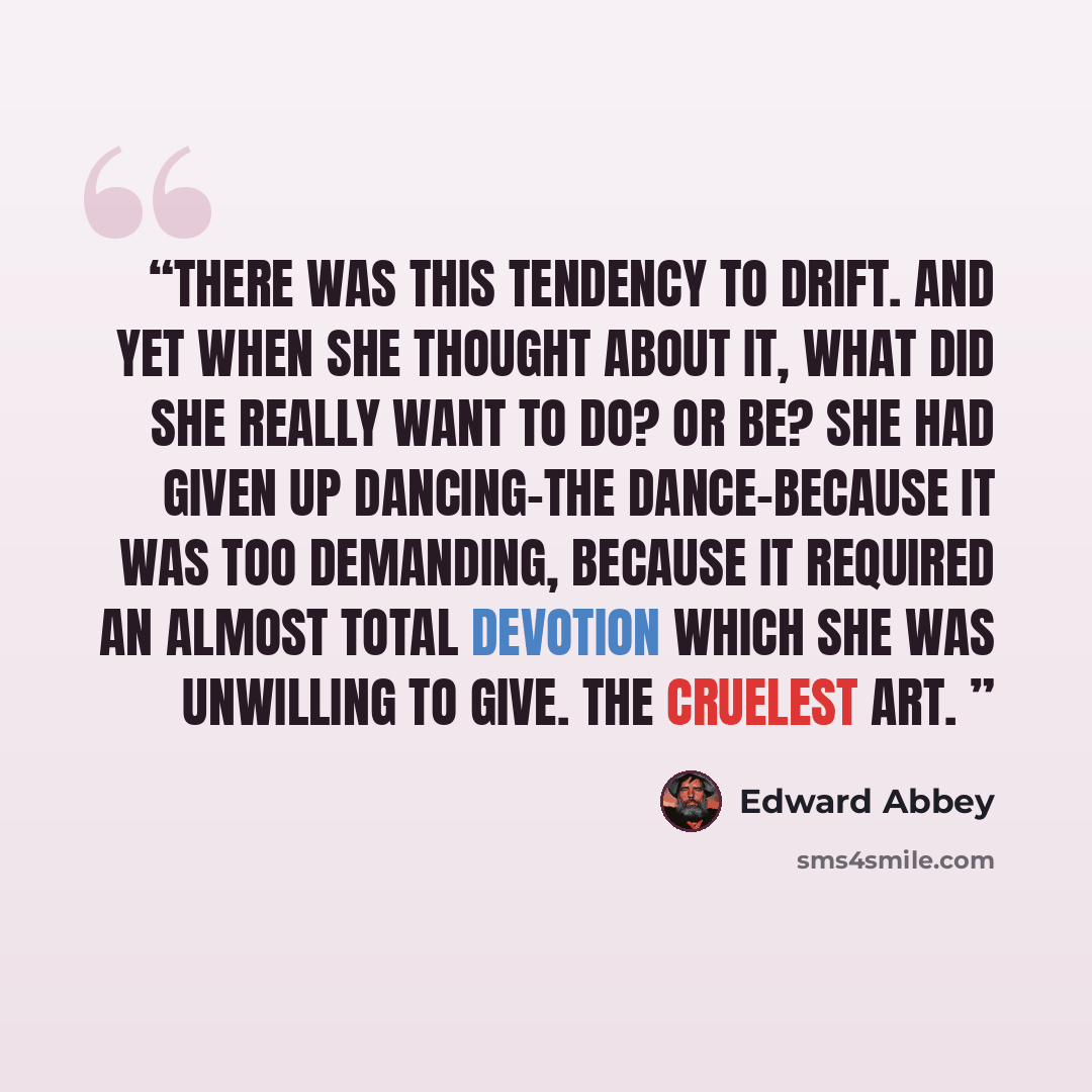 “There was this tendency to drift. And yet when she thought about it, what did she really want to do? Or be? She had given up dancing-the dance-because it was too demanding, because it required an almost total devotion which she was unwilling to give. The cruelest art.” quote by Edward Abbey