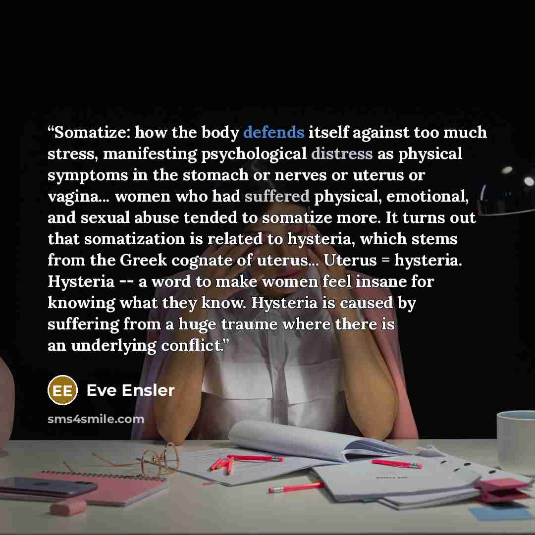 “Somatize: how the body defends itself against too much stress, manifesting psychological distress as physical symptoms in the stomach or nerves or uterus or vagina... women who had suffered physical, emotional, and sexual abuse tended to somatize more. It turns out that somatization is related to…” quote by Eve Ensler