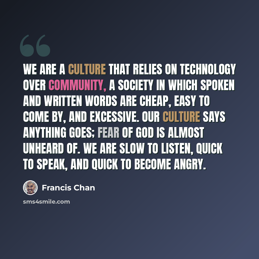 “We are a culture that relies on technology over community, a society in which spoken and written words are cheap, easy to come by, and excessive. Our culture says anything goes; fear of God is almost unheard of. We are slow to listen, quick to speak, and quick to become angry.” quote by Francis Chan