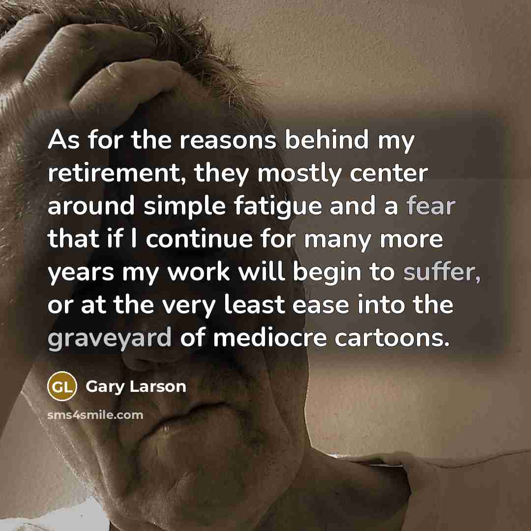 “As for the reasons behind my retirement, they mostly center around simple fatigue and a fear that if I continue for many more years my work will begin to suffer, or at the very least ease into the graveyard of mediocre cartoons.” quote by Gary Larson