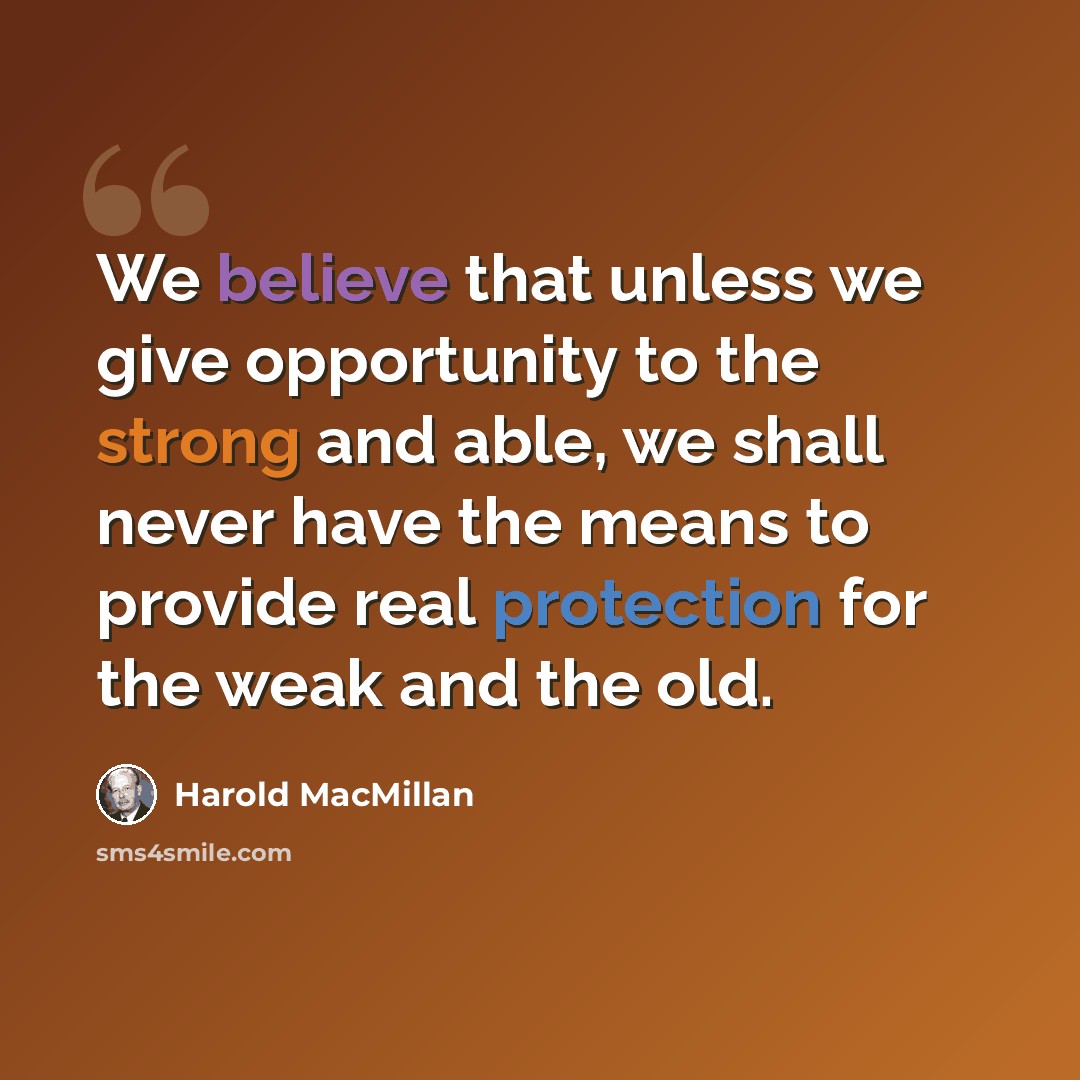 “We believe that unless we give opportunity to the strong and able, we shall never have the means to provide real protection for the weak and the old.” quote by Harold MacMillan