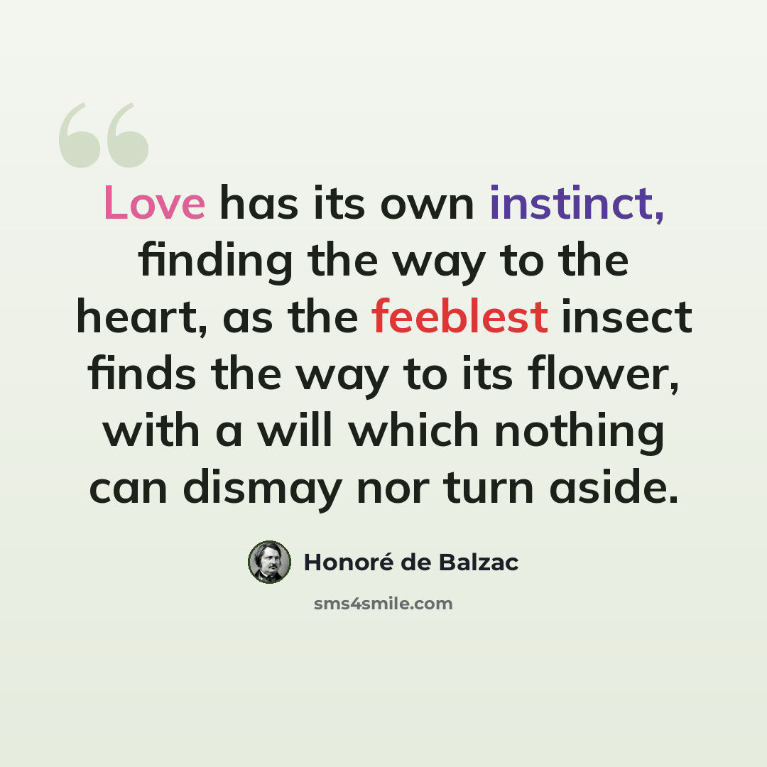 “Love has its own instinct, finding the way to the heart, as the feeblest insect finds the way to its flower, with a will which nothing can dismay nor turn aside.” quote by Honore de Balzac