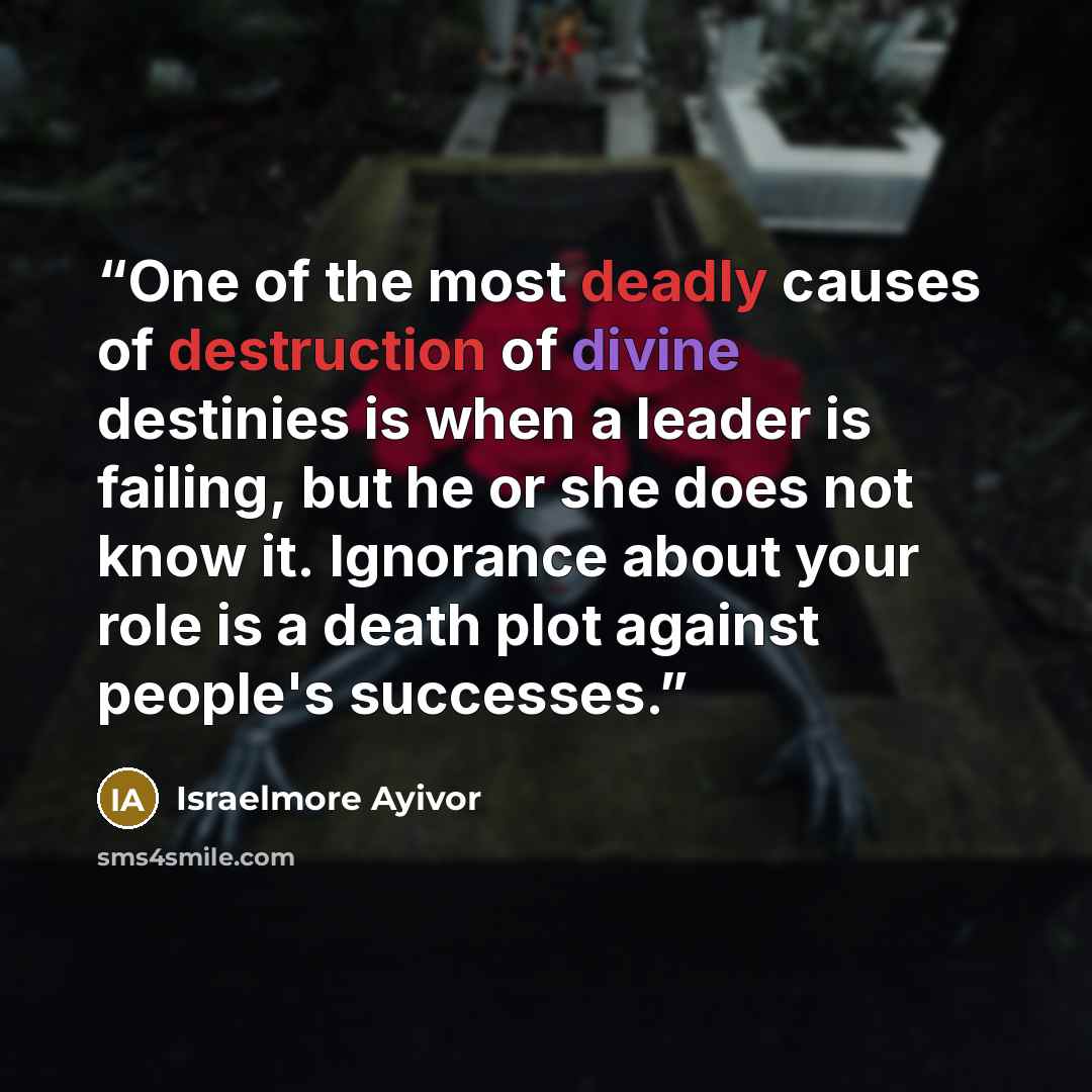 “One of the most deadly causes of destruction of divine destinies is when a leader is failing, but he or she does not know it. Ignorance about your role is a death plot against people's successes.” quote by Israelmore Ayivor