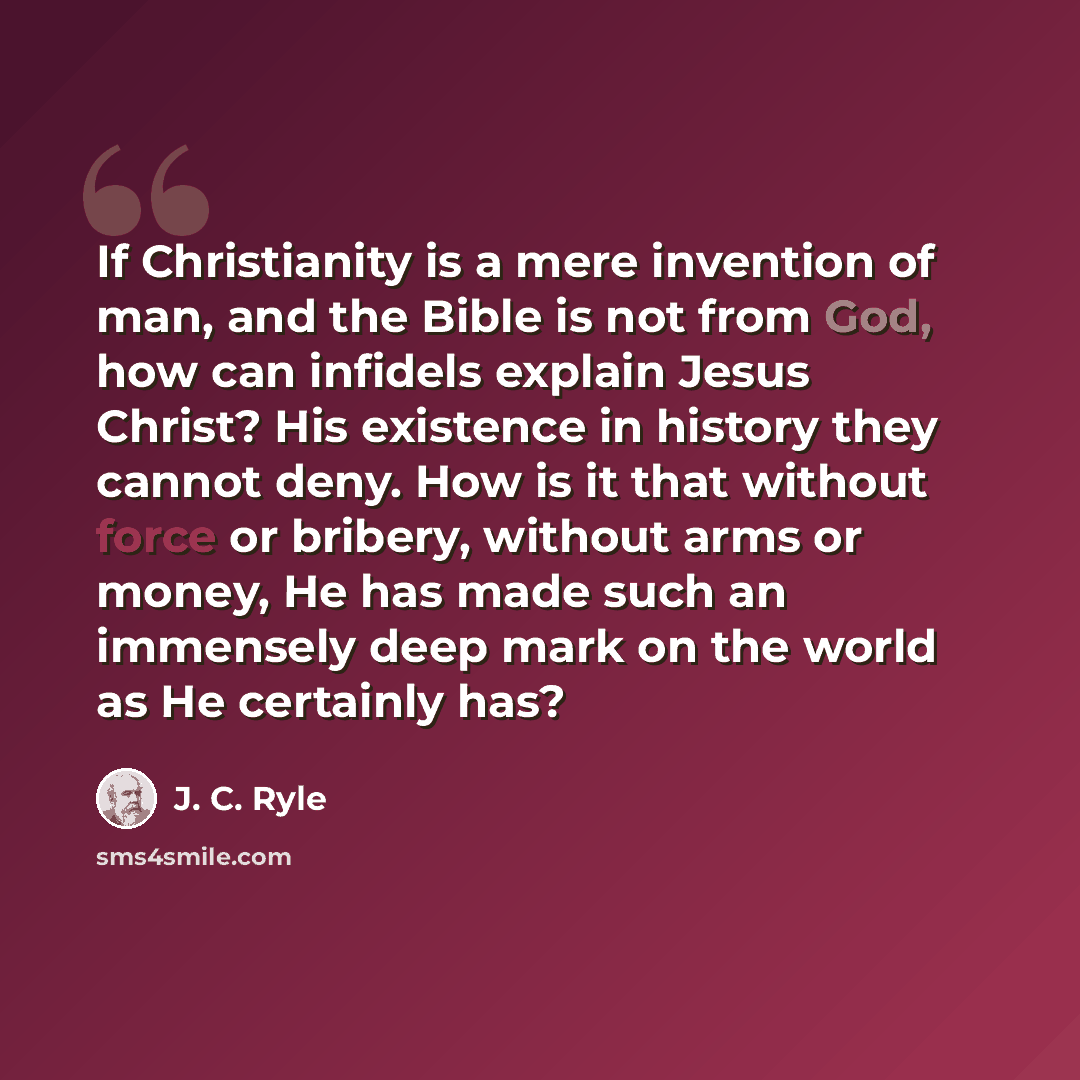 “If Christianity is a mere invention of man, and the Bible is not from God, how can infidels explain Jesus Christ? His existence in history they cannot deny. How is it that without force or bribery, without arms or money, He has made such an immensely deep mark on the world as He certainly has?” quote by J. C. Ryle