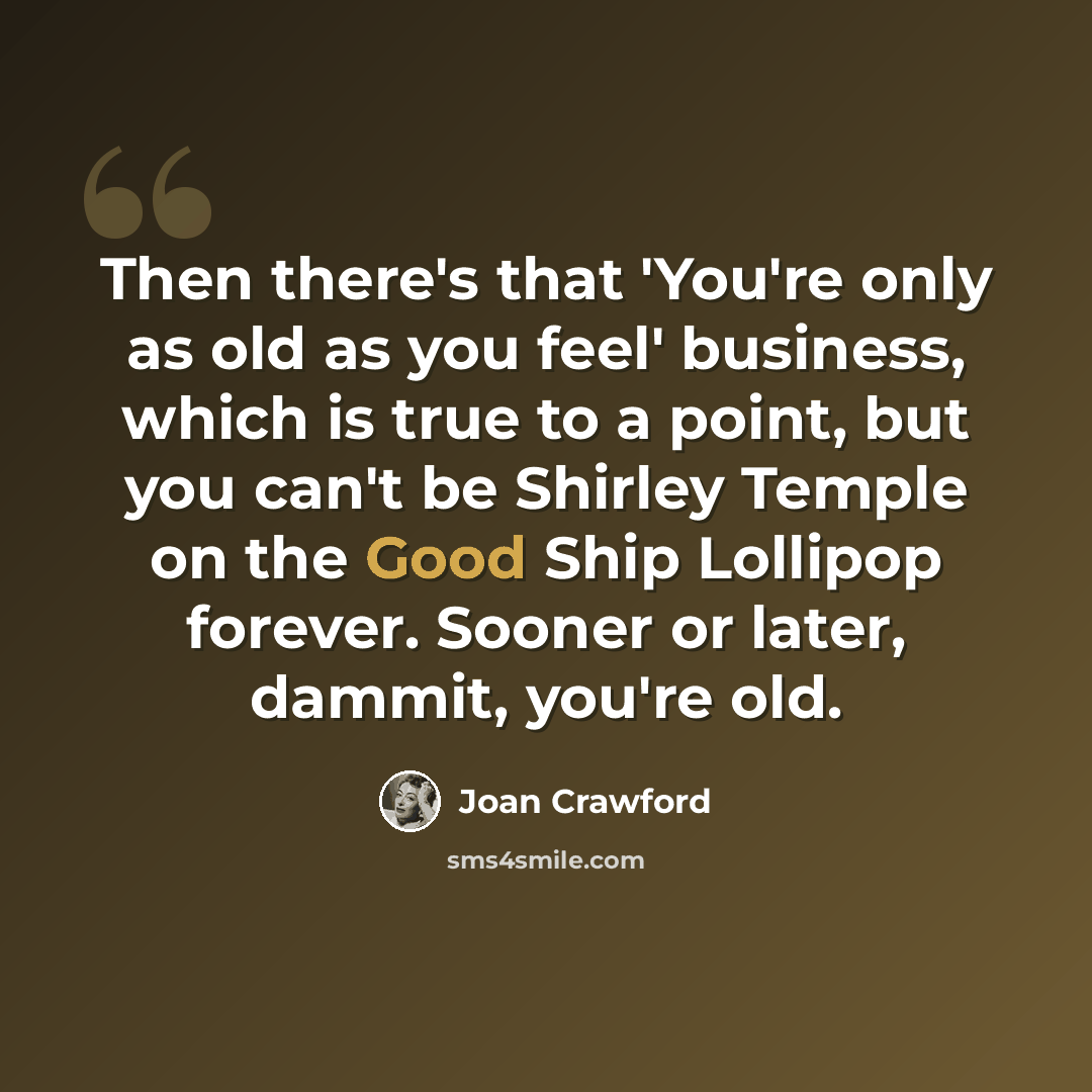 “Then there's that 'You're only as old as you feel' business, which is true to a point, but you can't be Shirley Temple on the Good Ship Lollipop forever. Sooner or later, dammit, you're old.” quote by Joan Crawford