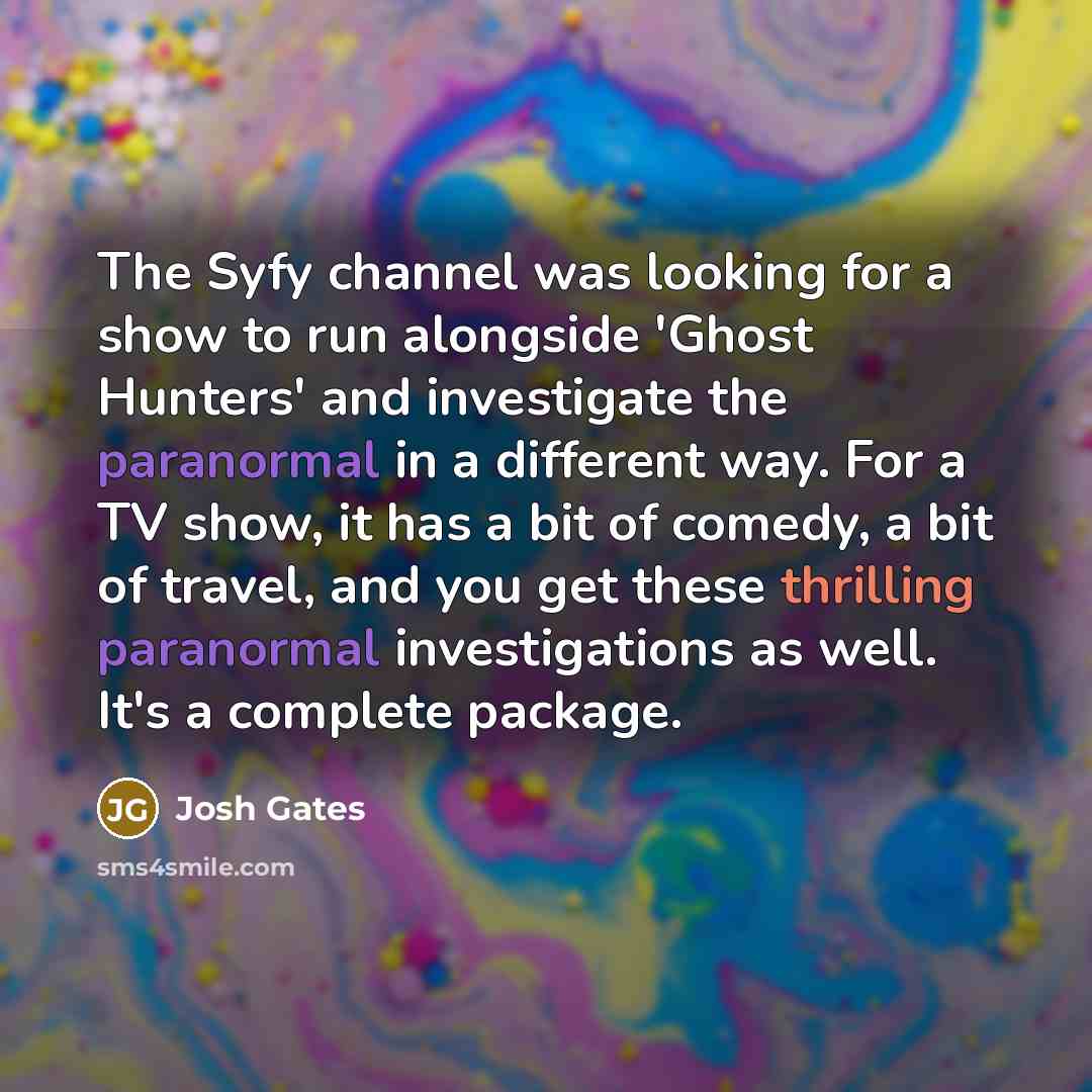 “The Syfy channel was looking for a show to run alongside 'Ghost Hunters' and investigate the paranormal in a different way. For a TV show, it has a bit of comedy, a bit of travel, and you get these thrilling paranormal investigations as well. It's a complete package.” quote by Josh Gates