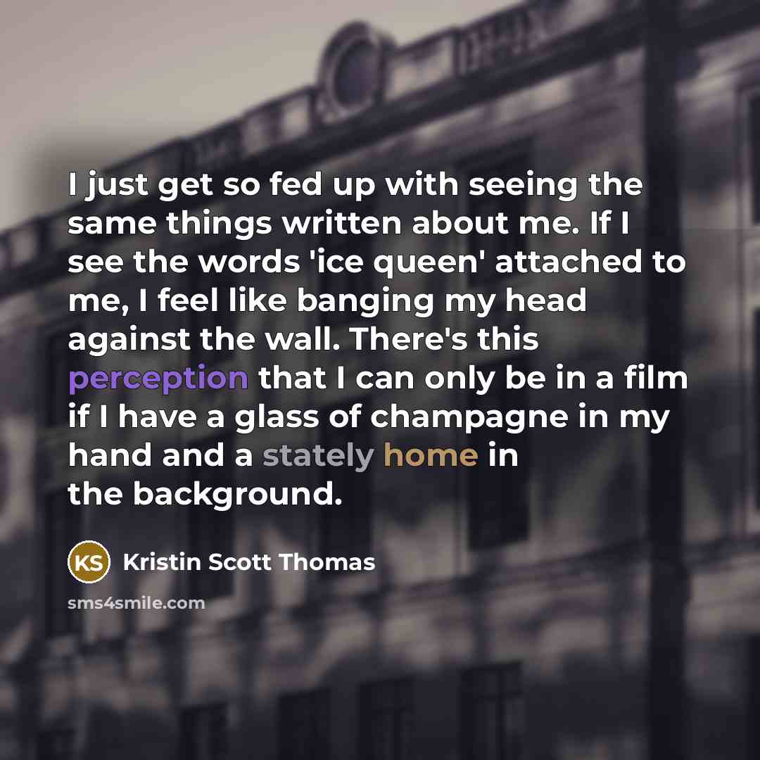 “I just get so fed up with seeing the same things written about me. If I see the words 'ice queen' attached to me, I feel like banging my head against the wall. There's this perception that I can only be in a film if I have a glass of champagne in my hand and a stately home in the background.” quote by Kristin Scott Thomas