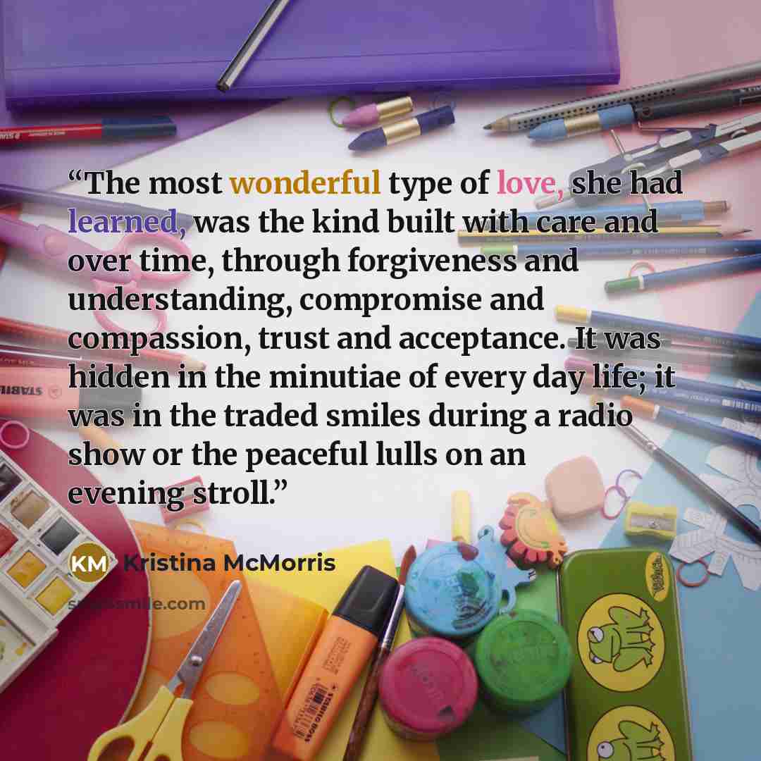 “The most wonderful type of love, she had learned, was the kind built with care and over time, through forgiveness and understanding, compromise and compassion, trust and acceptance. It was hidden in the minutiae of every day life; it was in the traded smiles during a radio show or the peaceful…” quote by Kristina McMorris