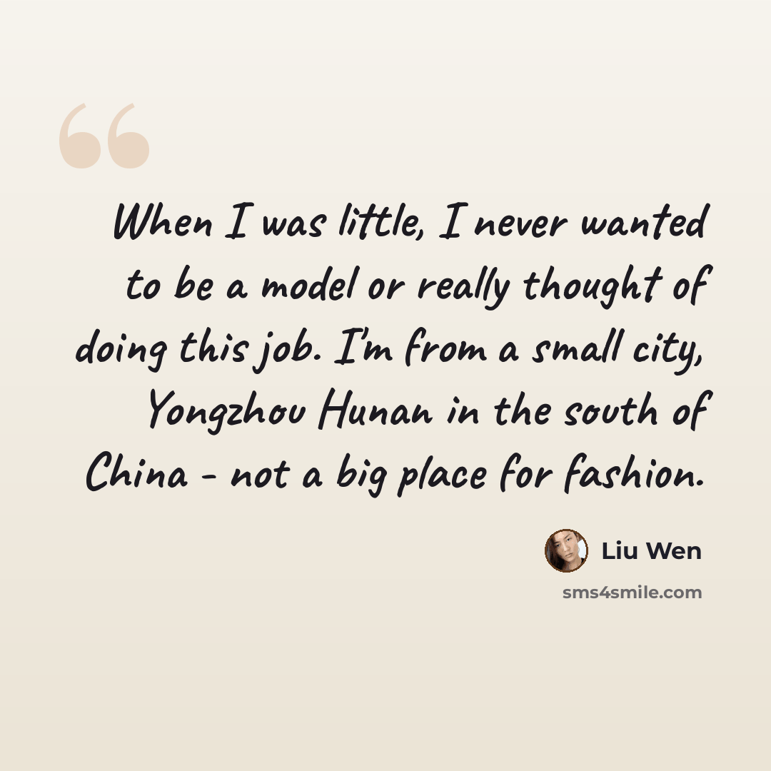 “When I was little, I never wanted to be a model or really thought of doing this job. I'm from a small city, Yongzhou Hunan in the south of China - not a big place for fashion.” quote by Liu Wen