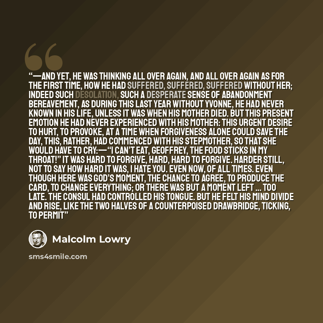 “—And yet, he was thinking all over again, and all over again as for the first time, how he had suffered, suffered, suffered without her; indeed such desolation, such a desperate sense of abandonment bereavement, as during this last year without Yvonne, he had never known in his life, unless it was…” quote by Malcolm Lowry