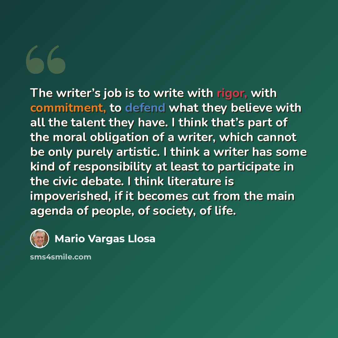 “The writer’s job is to write with rigor, with commitment, to defend what they believe with all the talent they have. I think that’s part of the moral obligation of a writer, which cannot be only purely artistic. I think a writer has some kind of responsibility at least to participate in the civic…” quote by Mario Vargas Llosa