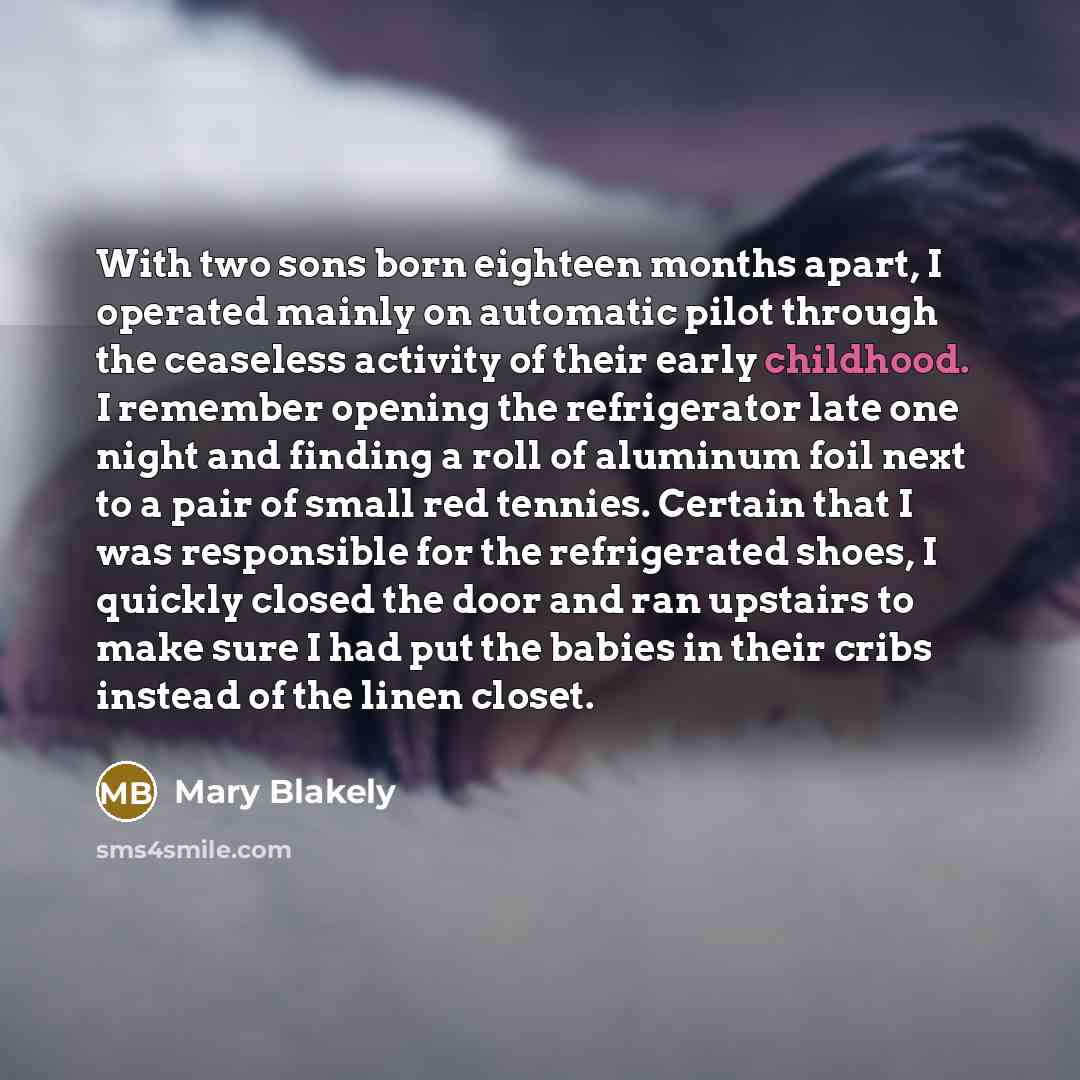 “With two sons born eighteen months apart, I operated mainly on automatic pilot through the ceaseless activity of their early childhood. I remember opening the refrigerator late one night and finding a roll of aluminum foil next to a pair of small red tennies. Certain that I was responsible for the…” quote by Mary Blakely