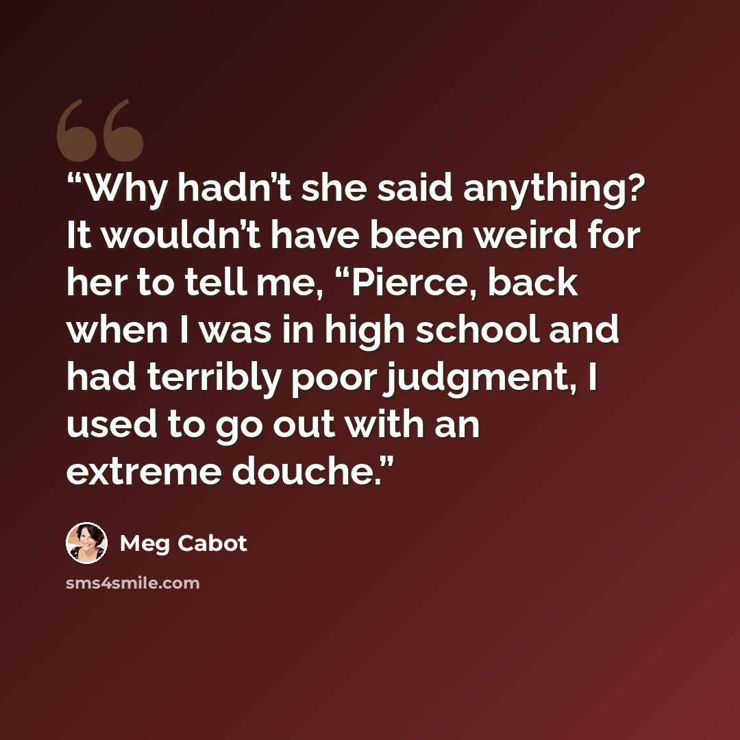 “Why hadn’t she said anything? It wouldn’t have been weird for her to tell me, “Pierce, back when I was in high school and had terribly poor judgment, I used to go out with an extreme douche.” quote by Meg Cabot