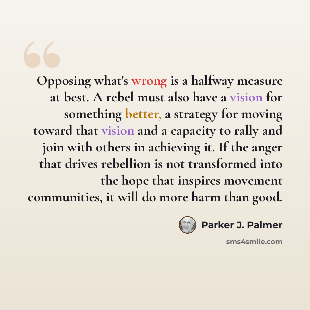 “Opposing what's wrong is a halfway measure at best. A rebel must also have a vision for something better, a strategy for moving toward that vision and a capacity to rally and join with others in achieving it. If the anger that drives rebellion is not transformed into the hope that inspires…” quote by Parker J. Palmer