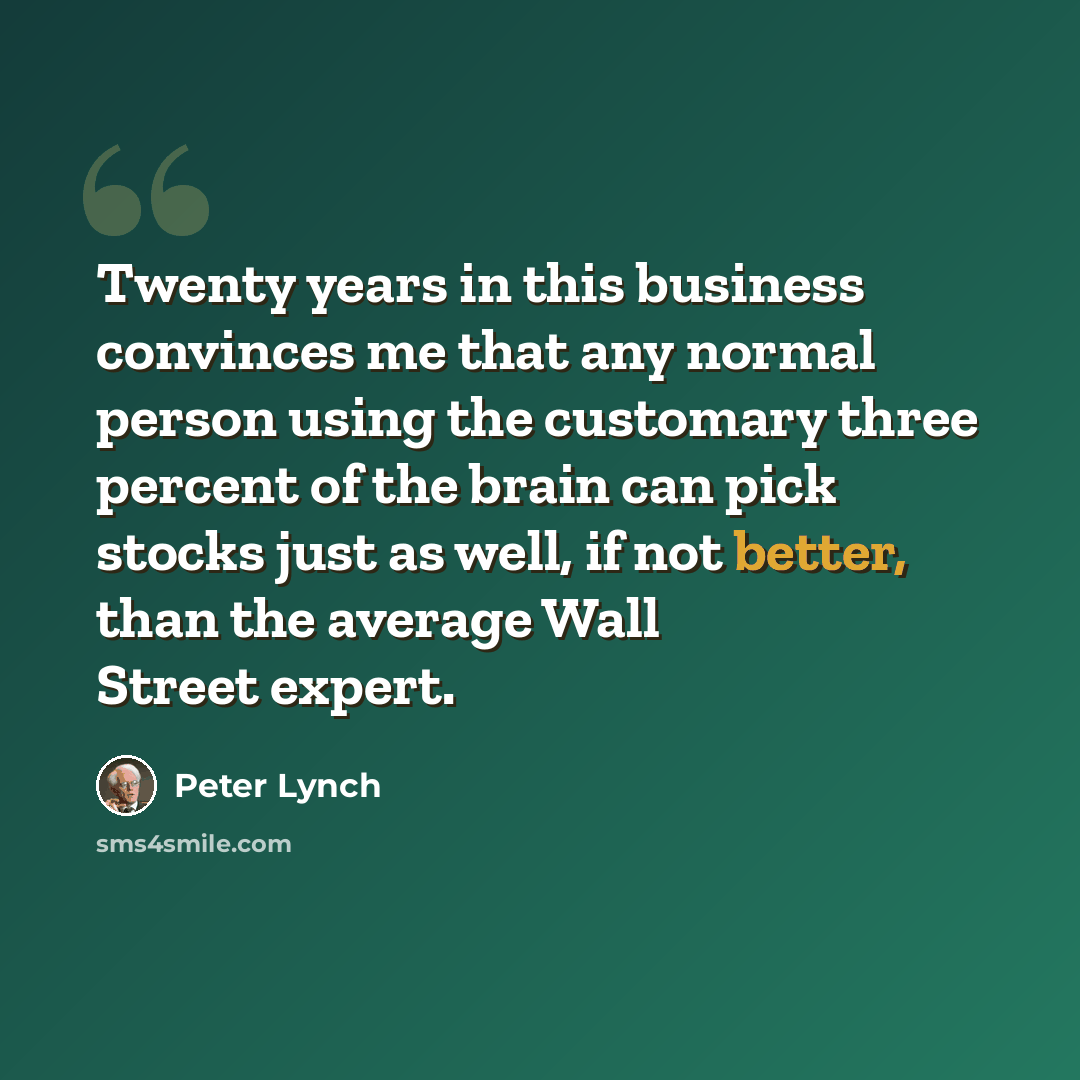 “Twenty years in this business convinces me that any normal person using the customary three percent of the brain can pick stocks just as well, if not better, than the average Wall Street expert.” quote by Peter Lynch