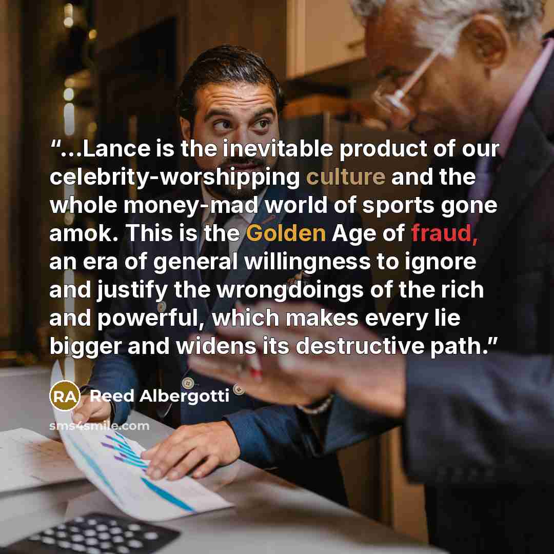 “...Lance is the inevitable product of our celebrity-worshipping culture and the whole money-mad world of sports gone amok. This is the Golden Age of fraud, an era of general willingness to ignore and justify the wrongdoings of the rich and powerful, which makes every lie bigger and widens its…” quote by Reed Albergotti