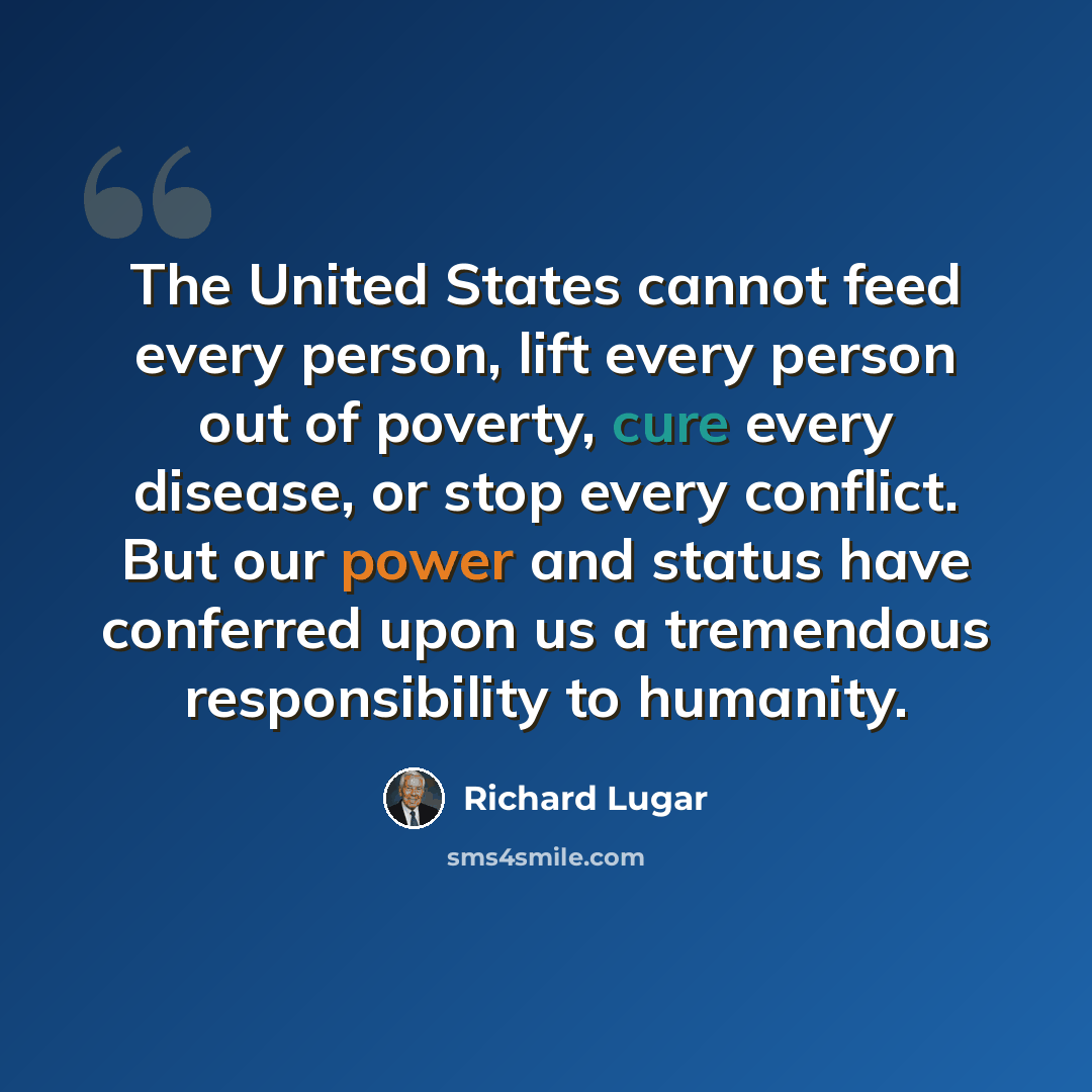 “The United States cannot feed every person, lift every person out of poverty, cure every disease, or stop every conflict. But our power and status have conferred upon us a tremendous responsibility to humanity.” quote by Richard Lugar