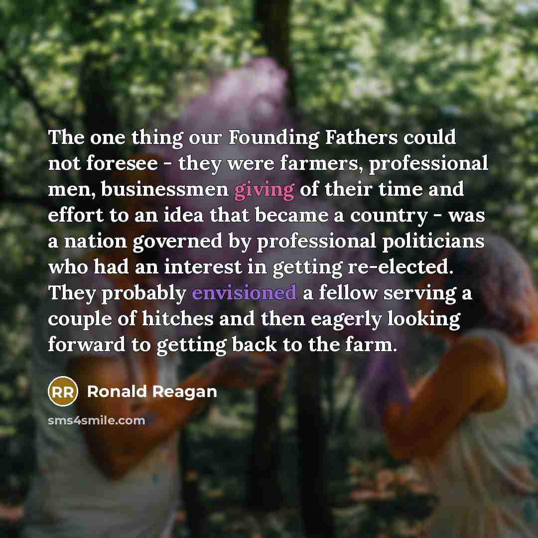 “The one thing our Founding Fathers could not foresee - they were farmers, professional men, businessmen giving of their time and effort to an idea that became a country - was a nation governed by professional politicians who had an interest in getting re-elected. They probably envisioned a fellow…” quote by Ronald Reagan