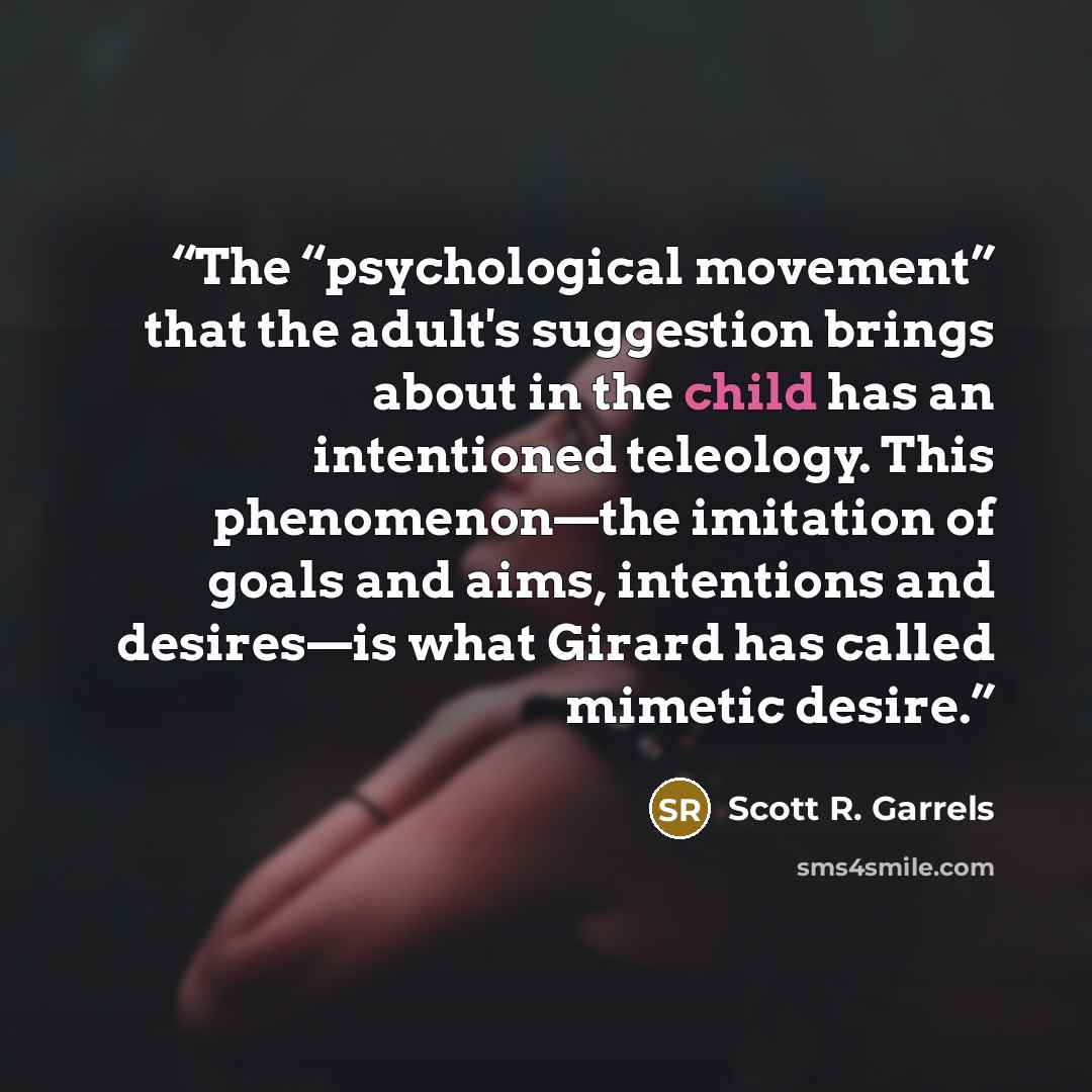 “The “psychological movement” that the adult's suggestion brings about in the child has an intentioned teleology. This phenomenon—the imitation of goals and aims, intentions and desires—is what Girard has called mimetic desire.” quote by Scott R. Garrels