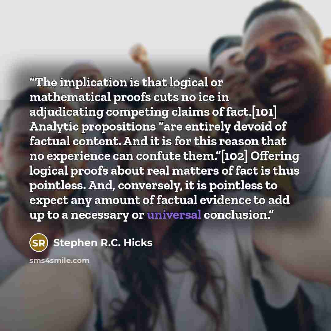 “The implication is that logical or mathematical proofs cuts no ice in adjudicating competing claims of fact.[101] Analytic propositions “are entirely devoid of factual content. And it is for this reason that no experience can confute them.”[102] Offering logical proofs about real matters of fact…” quote by Stephen R.C. Hicks