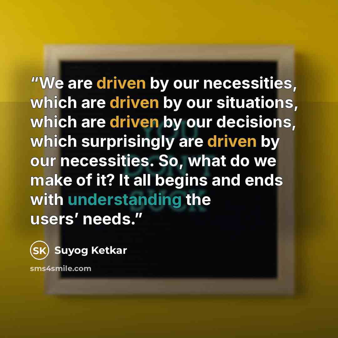 “We are driven by our necessities, which are driven by our situations, which are driven by our decisions, which surprisingly are driven by our necessities. So, what do we make of it? It all begins and ends with understanding the users’ needs.” quote by Suyog Ketkar