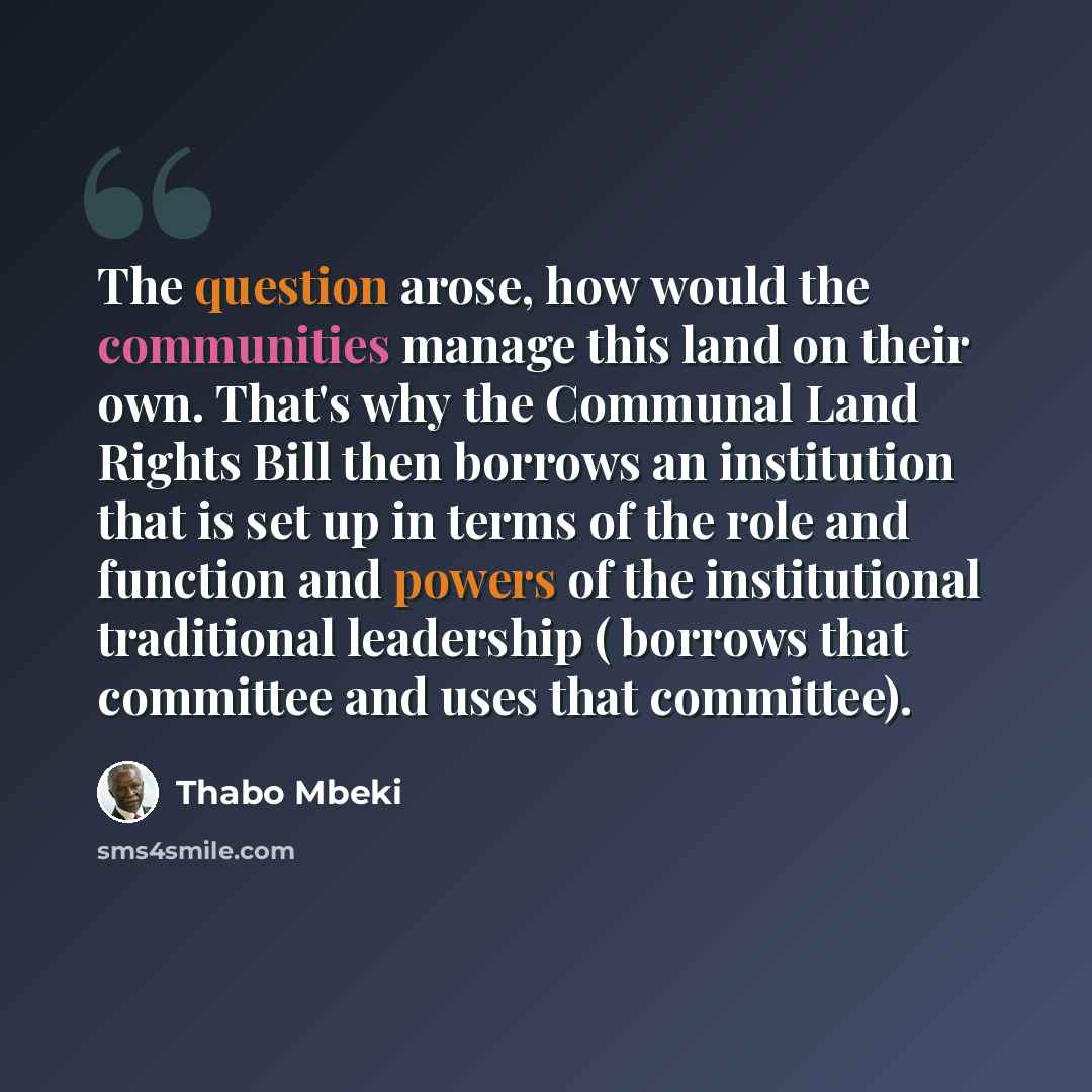 “The question arose, how would the communities manage this land on their own. That's why the Communal Land Rights Bill then borrows an institution that is set up in terms of the role and function and powers of the institutional traditional leadership ( borrows that committee and uses that committee).” quote by Thabo Mbeki