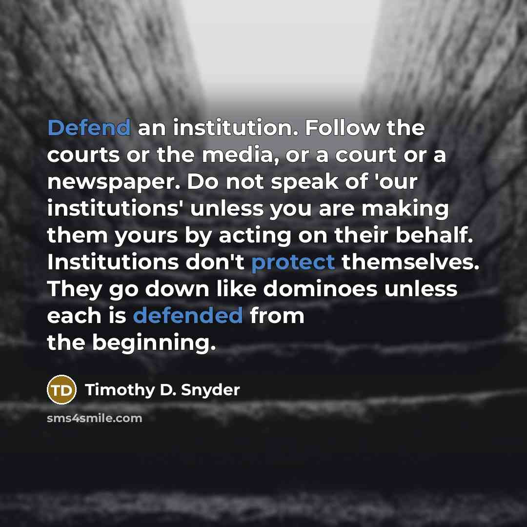 “Defend an institution. Follow the courts or the media, or a court or a newspaper. Do not speak of 'our institutions' unless you are making them yours by acting on their behalf. Institutions don't protect themselves. They go down like dominoes unless each is defended from the beginning.” quote by Timothy D. Snyder
