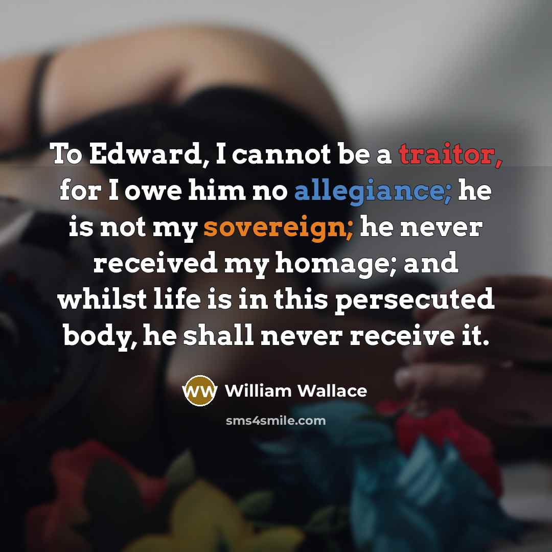 “To Edward, I cannot be a traitor, for I owe him no allegiance; he is not my sovereign; he never received my homage; and whilst life is in this persecuted body, he shall never receive it.” quote by William Wallace