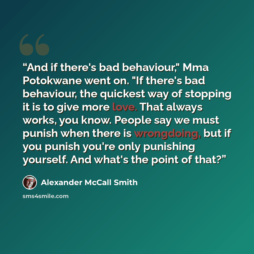 “And if there's bad behaviour," Mma Potokwane went on. "If there's bad behaviour, the quickest way of stopping it is to give more love. That always works, you know. People say we must punish when there is wrongdoing, but if you punish you're only punishing yourself. And what's the point of that?” quote by Alexander McCall Smith