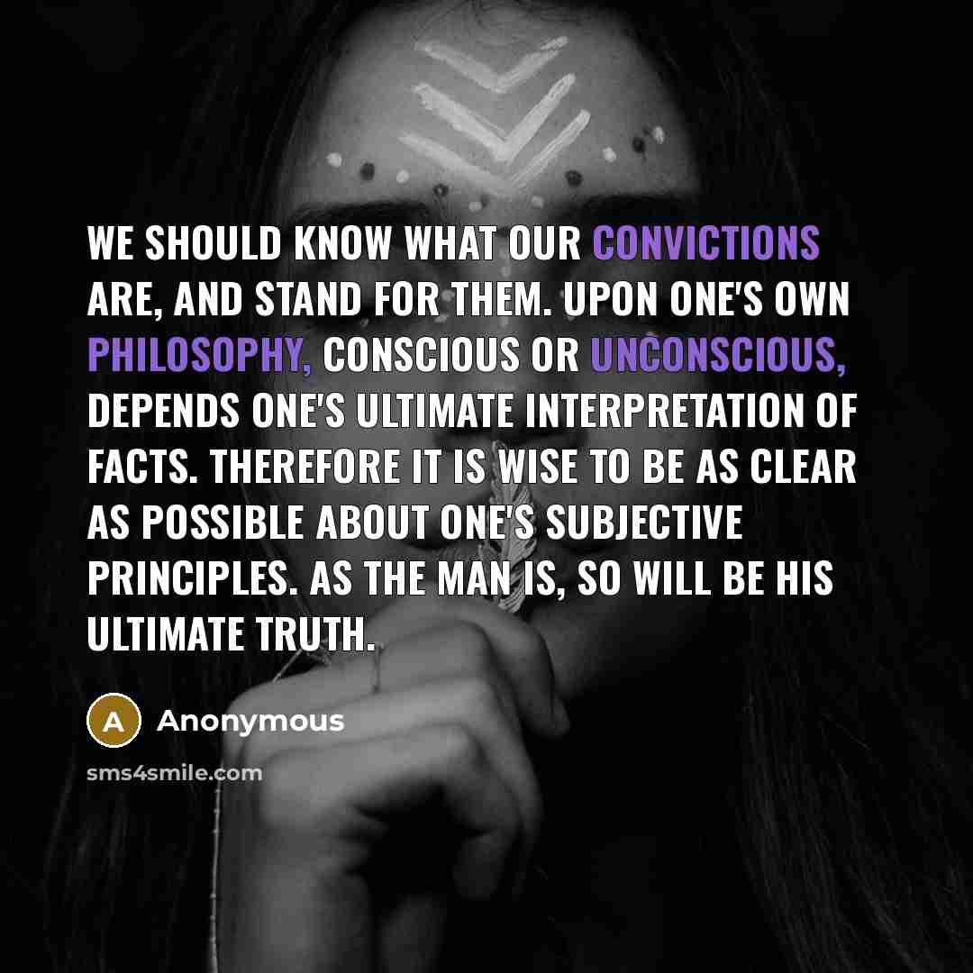 “We should know what our convictions are, and stand for them. Upon one's own philosophy, conscious or unconscious, depends one's ultimate interpretation of facts. Therefore it is wise to be as clear as possible about one's subjective principles. As the man is, so will be his ultimate truth.” quote by Anonymous