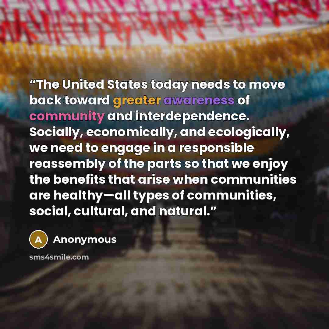 “The United States today needs to move back toward greater awareness of community and interdependence. Socially, economically, and ecologically, we need to engage in a responsible reassembly of the parts so that we enjoy the benefits that arise when communities are healthy—all types of communities…” quote by Anonymous