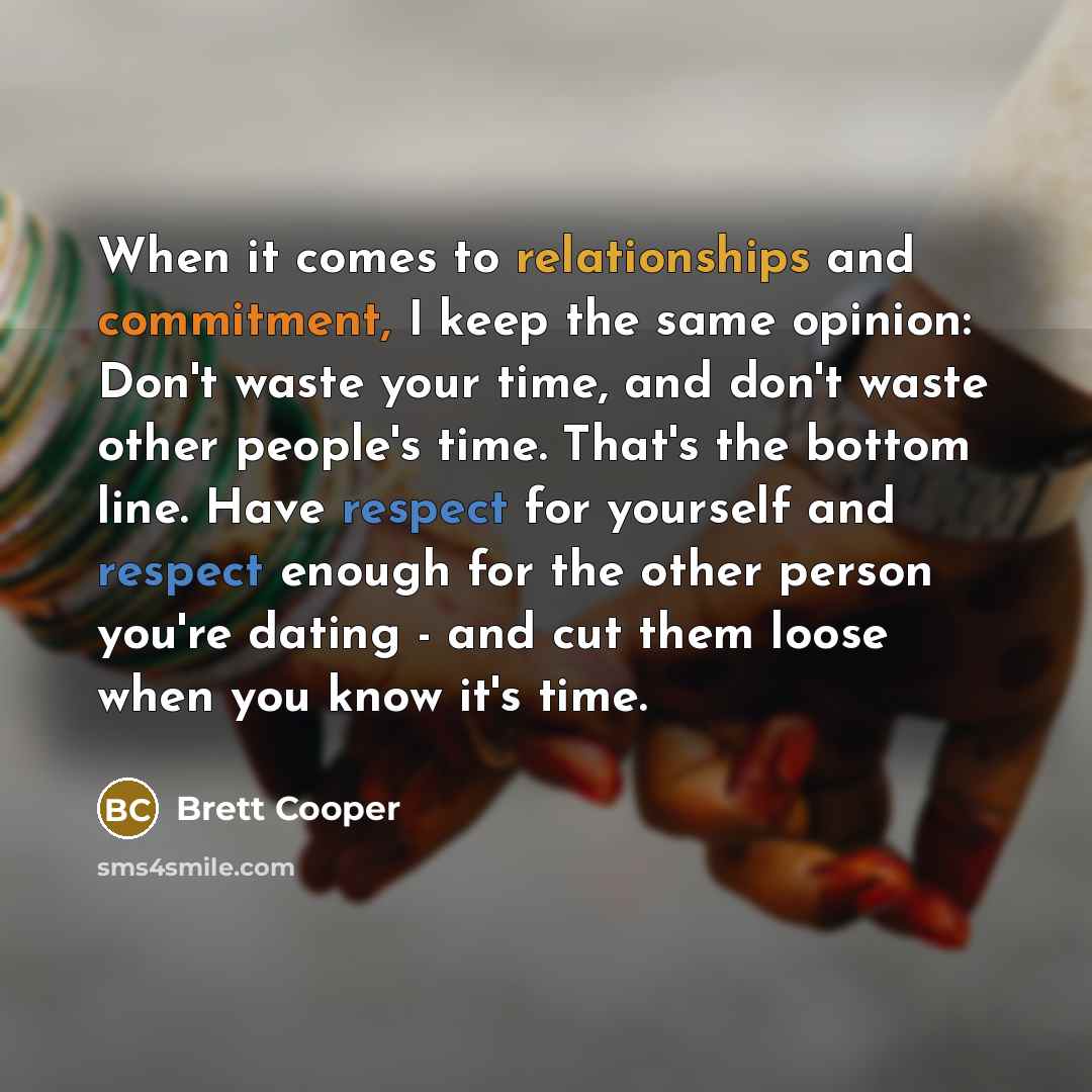 “When it comes to relationships and commitment, I keep the same opinion: Don't waste your time, and don't waste other people's time. That's the bottom line. Have respect for yourself and respect enough for the other person you're dating - and cut them loose when you know it's time.” quote by Brett Cooper