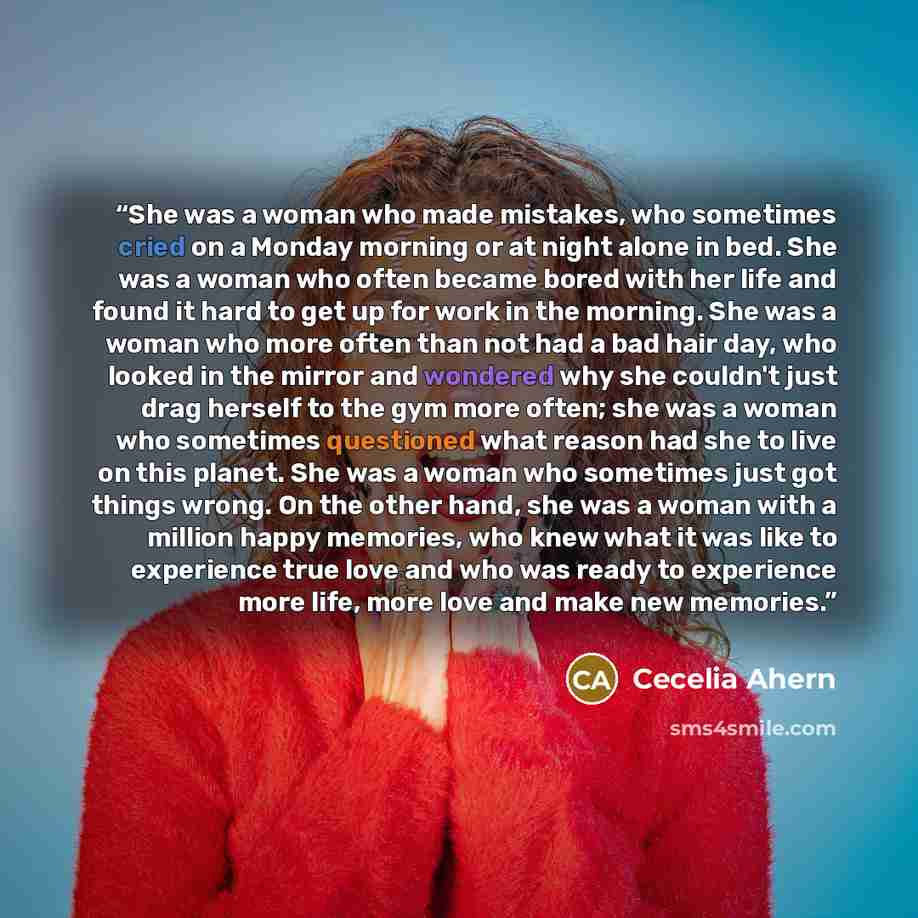 “She was a woman who made mistakes, who sometimes cried on a Monday morning or at night alone in bed. She was a woman who often became bored with her life and found it hard to get up for work in the morning. She was a woman who more often than not had a bad hair day, who looked in the mirror and…” quote by Cecelia Ahern