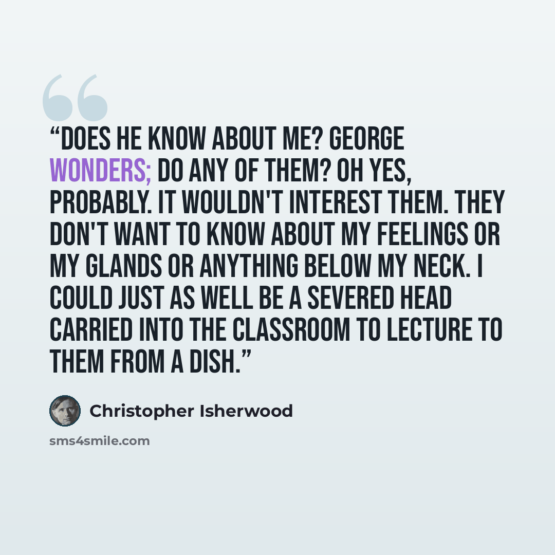 “Does he know about me? George wonders; do any of them? Oh yes, probably. It wouldn't interest them. They don't want to know about my feelings or my glands or anything below my neck. I could just as well be a severed head carried into the classroom to lecture to them from a dish.” quote by Christopher Isherwood