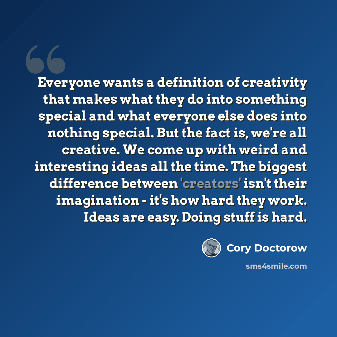 “Everyone wants a definition of creativity that makes what they do into something special and what everyone else does into nothing special. But the fact is, we're all creative. We come up with weird and interesting ideas all the time. The biggest difference between 'creators' isn't their…” quote by Cory Doctorow
