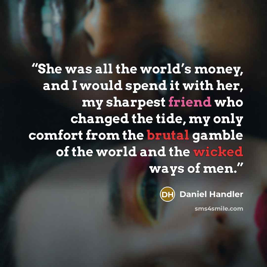 “She was all the world’s money, and I would spend it with her, my sharpest friend who changed the tide, my only comfort from the brutal gamble of the world and the wicked ways of men.” quote by Daniel Handler