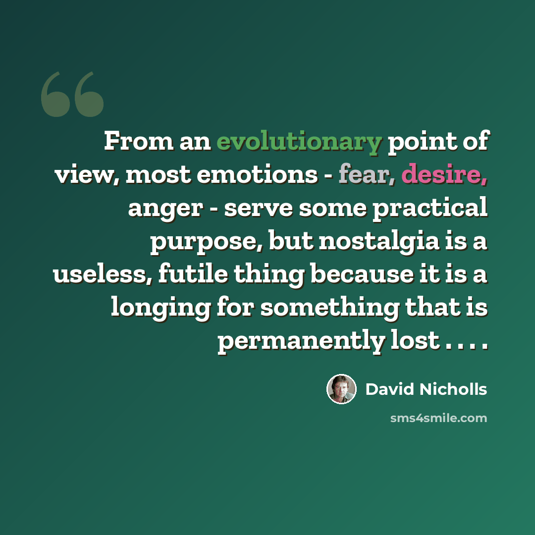 “From an evolutionary point of view, most emotions - fear, desire, anger - serve some practical purpose, but nostalgia is a useless, futile thing because it is a longing for something that is permanently lost . . . .” quote by David Nicholls
